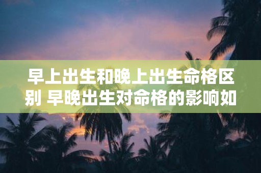 早上出生和晚上出生命格区别 早晚出生对命格的影响如何