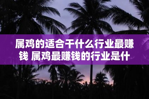 属鸡的适合干什么行业最赚钱 属鸡最赚钱的行业是什么