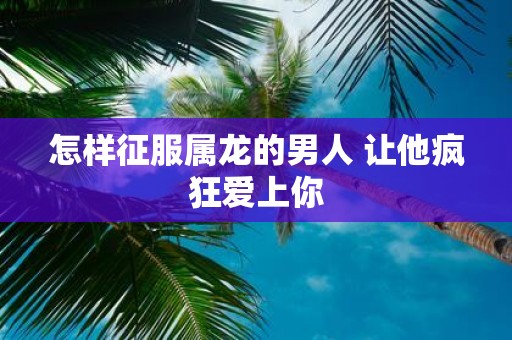 怎样征服属龙的男人 让他疯狂爱上你