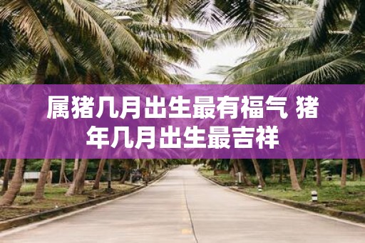 属猪几月出生最有福气 猪年几月出生最吉祥