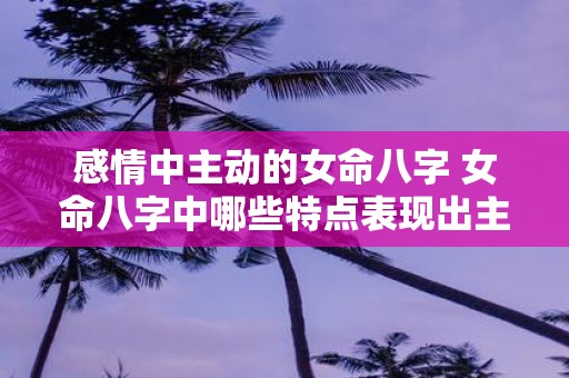 感情中主动的女命八字 女命八字中哪些特点表现出主动感情