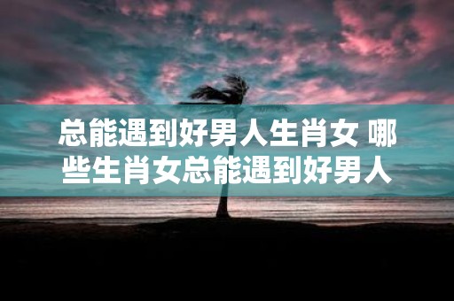 总能遇到好男人生肖女 哪些生肖女总能遇到好男人