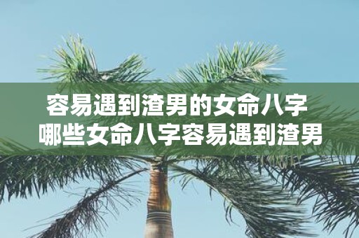 容易遇到渣男的女命八字 哪些女命八字容易遇到渣男