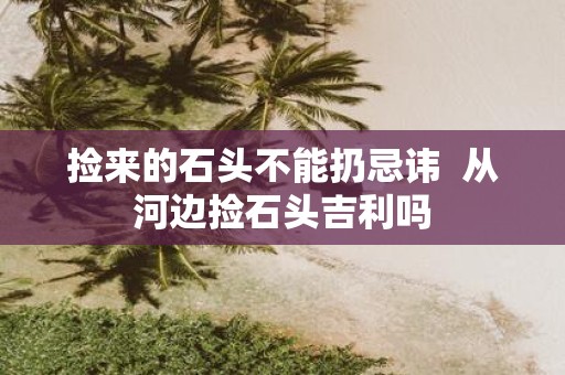 捡来的石头不能扔忌讳 从河边捡石头吉利吗