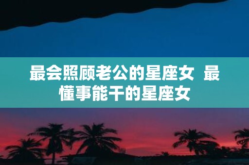 最会照顾老公的星座女 最懂事能干的星座女
