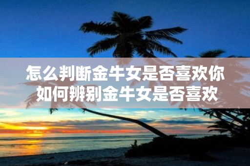 怎么判断金牛女是否喜欢你 如何辨别金牛女是否喜欢你