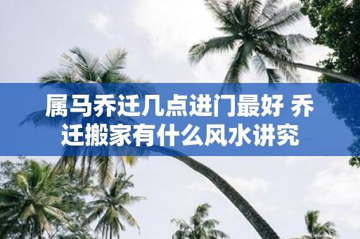 属马乔迁几点进门最好 乔迁搬家有什么风水讲究