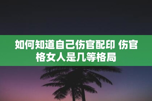 如何知道自己伤官配印 伤官格女人是几等格局