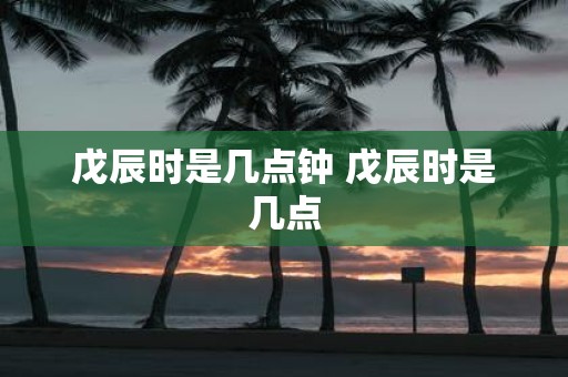 戊辰时是几点钟 戊辰时是几点