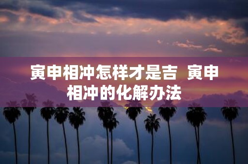 寅申相冲怎样才是吉 寅申相冲的化解办法