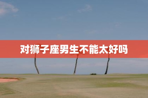 对狮子座男生不能太好吗