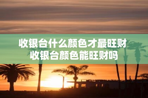 收银台什么颜色才最旺财 收银台颜色能旺财吗