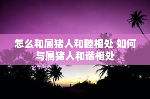 怎么和属猪人和睦相处 如何与属猪人和谐相处