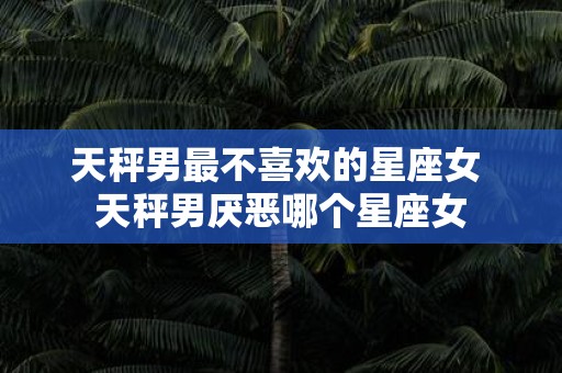 天秤男最不喜欢的星座女 天秤男厌恶哪个星座女