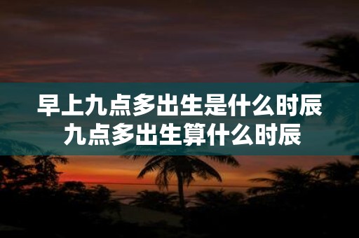 早上九点多出生是什么时辰 九点多出生算什么时辰