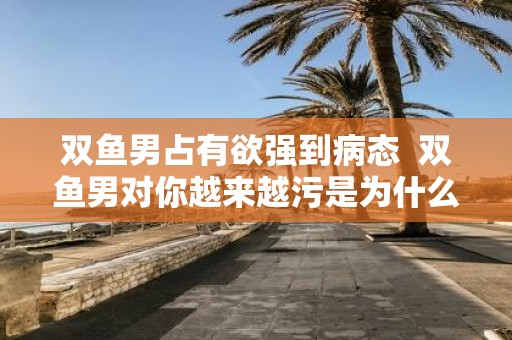 双鱼男占有欲强到病态 双鱼男对你越来越污是为什么