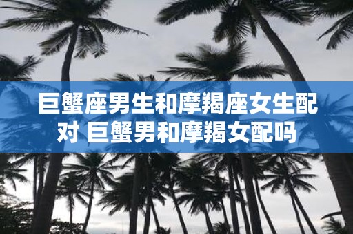 巨蟹座男生和摩羯座女生配对 巨蟹男和摩羯女配吗