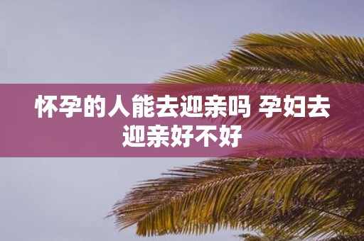 怀孕的人能去迎亲吗 孕妇去迎亲好不好