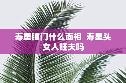 寿星脑门什么面相 寿星头女人旺夫吗