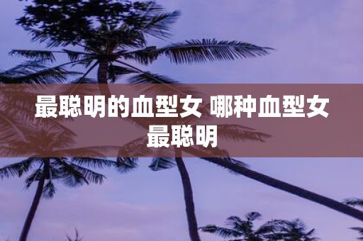 最聪明的血型女 哪种血型女最聪明