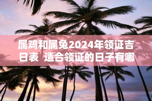 属鸡和属兔2025年领证吉日表 适合领证的日子有哪些