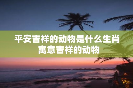 平安吉祥的动物是什么生肖 寓意吉祥的动物