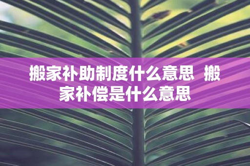 搬家补助制度什么意思 搬家补偿是什么意思
