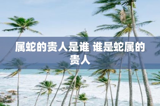 属蛇的贵人是谁 谁是蛇属的贵人
