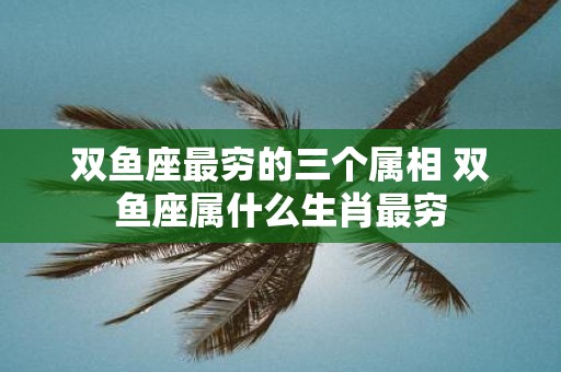 双鱼座最穷的三个属相 双鱼座属什么生肖最穷