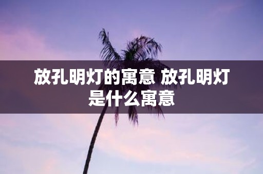 放孔明灯的寓意 放孔明灯是什么寓意