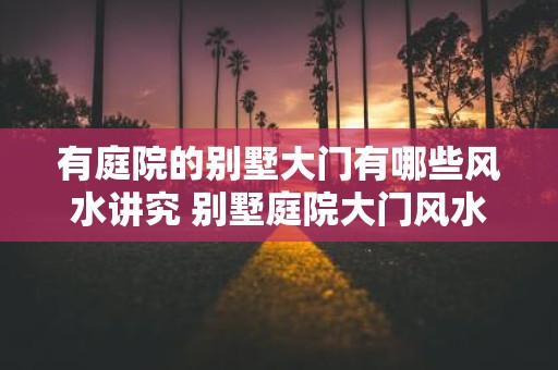 有庭院的别墅大门有哪些风水讲究 别墅庭院大门风水注意事项