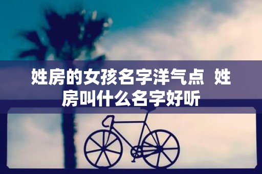 姓房的女孩名字洋气点 姓房叫什么名字好听