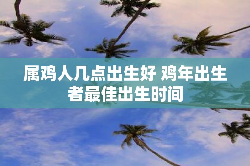 属鸡人几点出生好 鸡年出生者最佳出生时间
