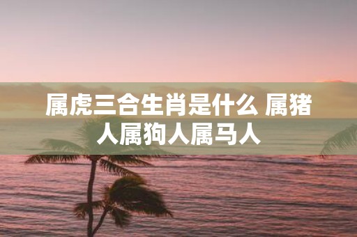 属虎三合生肖是什么 属猪人属狗人属马人