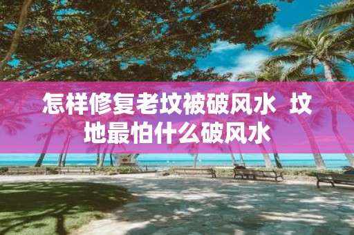 怎样修复老坟被破风水 坟地最怕什么破风水