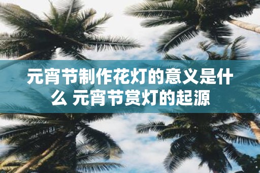 元宵节制作花灯的意义是什么 元宵节赏灯的起源