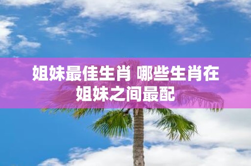 姐妹最佳生肖 哪些生肖在姐妹之间最配 姐妹最佳生肖 哪些生肖在姐妹之间最配