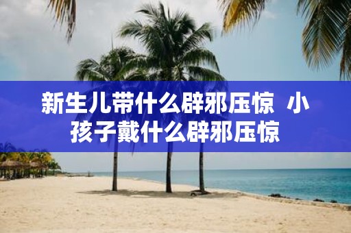 新生儿带什么辟邪压惊 小孩子戴什么辟邪压惊