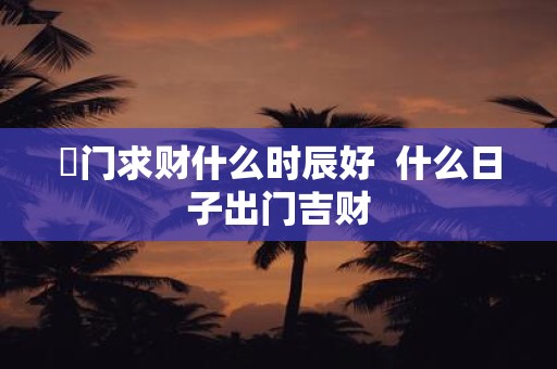 岀门求财什么时辰好 什么日子出门吉财