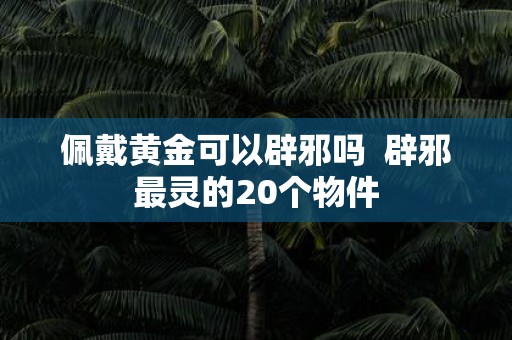 佩戴黄金可以辟邪吗 辟邪最灵的20个物件