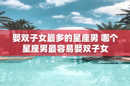 娶双子女最多的星座男 哪个星座男最容易娶双子女