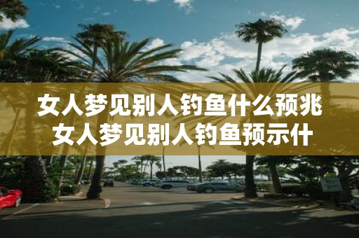 女人梦见别人钓鱼什么预兆 女人梦见别人钓鱼预示什么