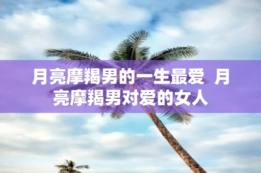 月亮摩羯男的一生最爱 月亮摩羯男对爱的女人