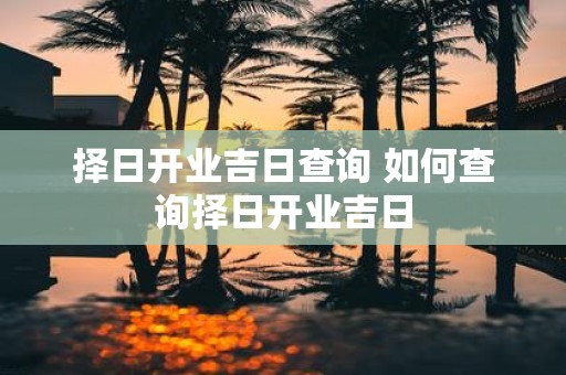 择日开业吉日查询 如何查询择日开业吉日