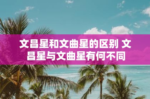 文昌星和文曲星的区别 文昌星与文曲星有何不同