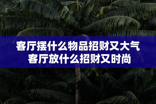 客厅摆什么物品招财又大气 客厅放什么招财又时尚