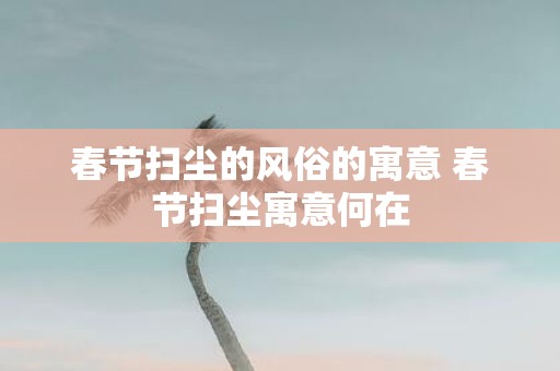 春节扫尘的风俗的寓意 春节扫尘寓意何在