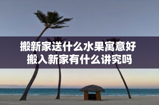 搬新家送什么水果寓意好 搬入新家有什么讲究吗