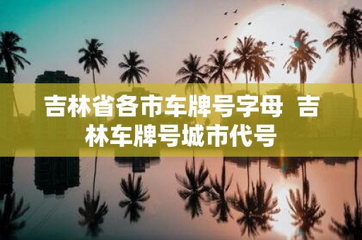 吉林省各市车牌号字母 吉林车牌号城市代号