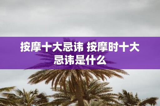 按摩十大忌讳 按摩时十大忌讳是什么
